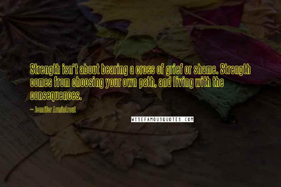 Jennifer Armintrout Quotes: Strength isn't about bearing a cross of grief or shame. Strength comes from choosing your own path, and living with the consequences.