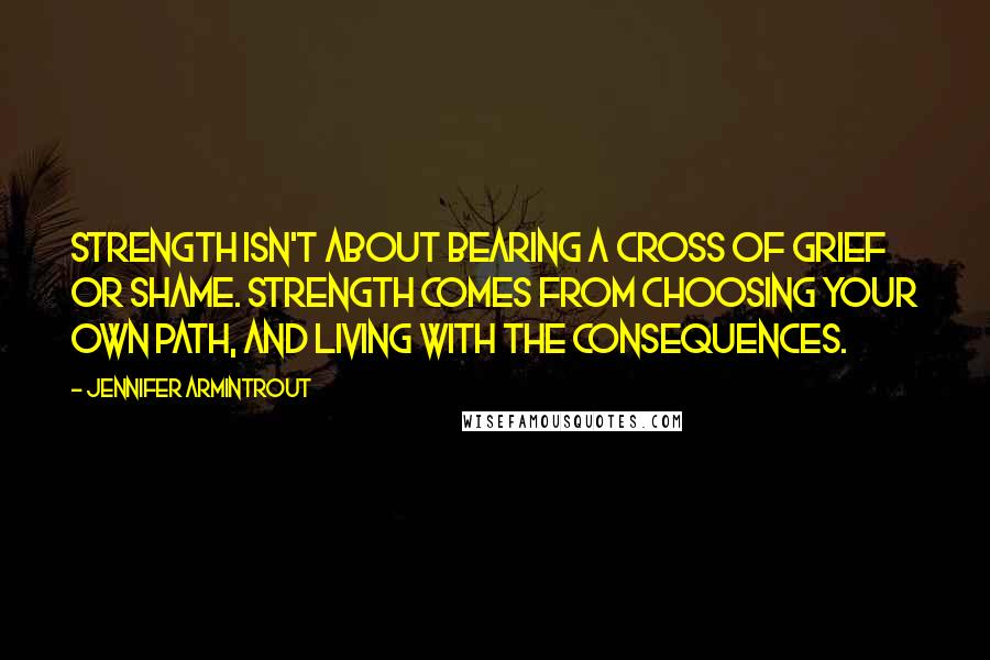 Jennifer Armintrout Quotes: Strength isn't about bearing a cross of grief or shame. Strength comes from choosing your own path, and living with the consequences.