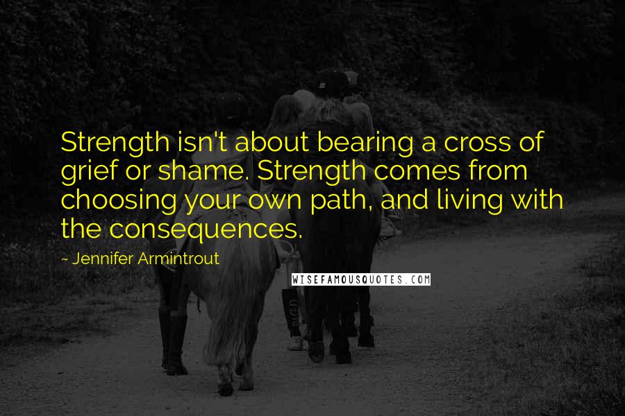 Jennifer Armintrout Quotes: Strength isn't about bearing a cross of grief or shame. Strength comes from choosing your own path, and living with the consequences.