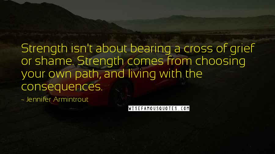 Jennifer Armintrout Quotes: Strength isn't about bearing a cross of grief or shame. Strength comes from choosing your own path, and living with the consequences.