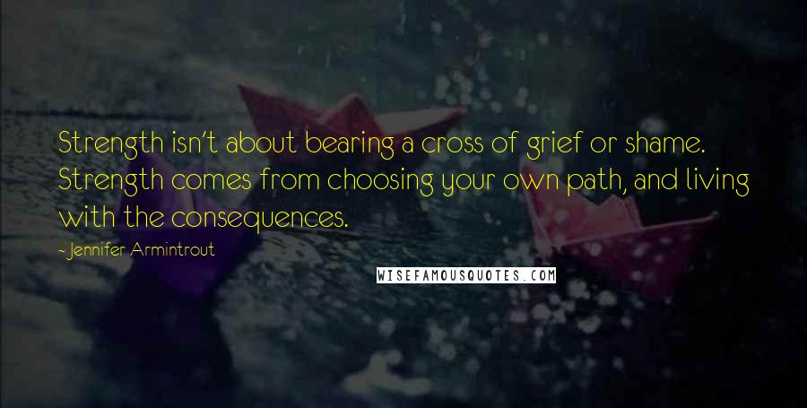 Jennifer Armintrout Quotes: Strength isn't about bearing a cross of grief or shame. Strength comes from choosing your own path, and living with the consequences.