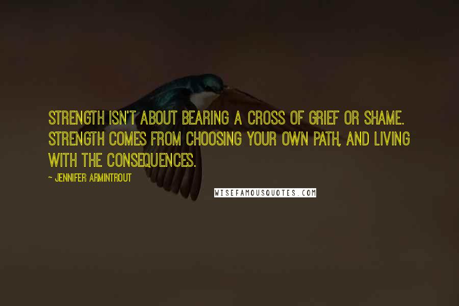 Jennifer Armintrout Quotes: Strength isn't about bearing a cross of grief or shame. Strength comes from choosing your own path, and living with the consequences.
