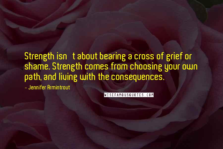 Jennifer Armintrout Quotes: Strength isn't about bearing a cross of grief or shame. Strength comes from choosing your own path, and living with the consequences.