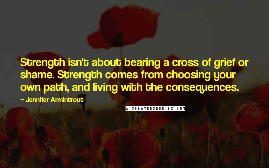 Jennifer Armintrout Quotes: Strength isn't about bearing a cross of grief or shame. Strength comes from choosing your own path, and living with the consequences.