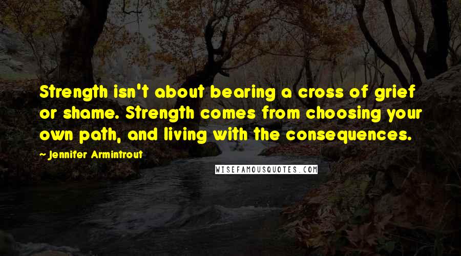 Jennifer Armintrout Quotes: Strength isn't about bearing a cross of grief or shame. Strength comes from choosing your own path, and living with the consequences.