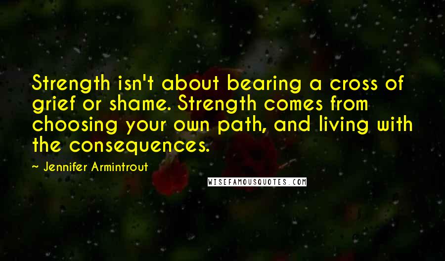 Jennifer Armintrout Quotes: Strength isn't about bearing a cross of grief or shame. Strength comes from choosing your own path, and living with the consequences.