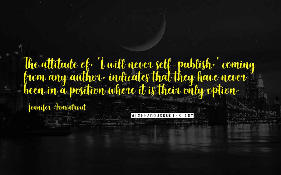 Jennifer Armintrout Quotes: The attitude of, 'I will never self-publish,' coming from any author, indicates that they have never been in a position where it is their only option.