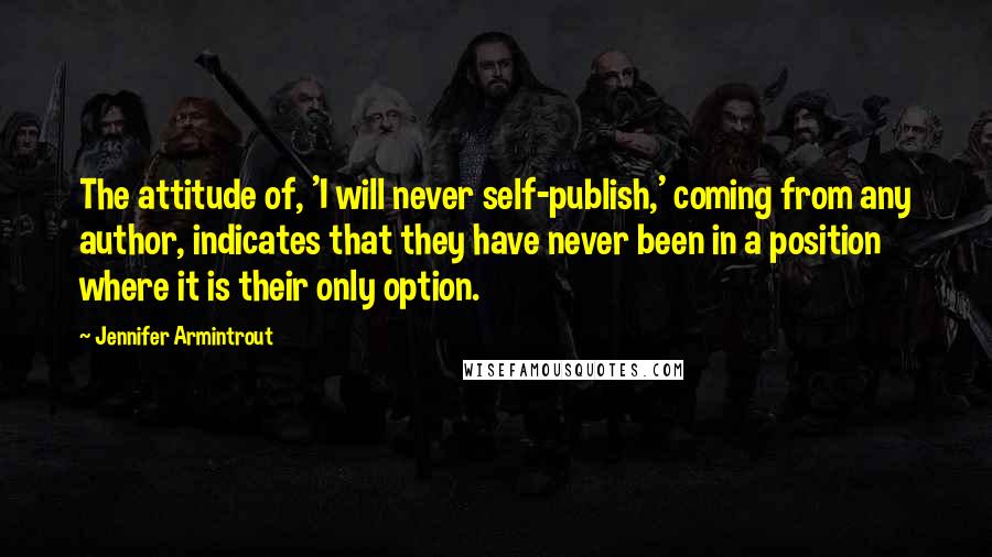 Jennifer Armintrout Quotes: The attitude of, 'I will never self-publish,' coming from any author, indicates that they have never been in a position where it is their only option.