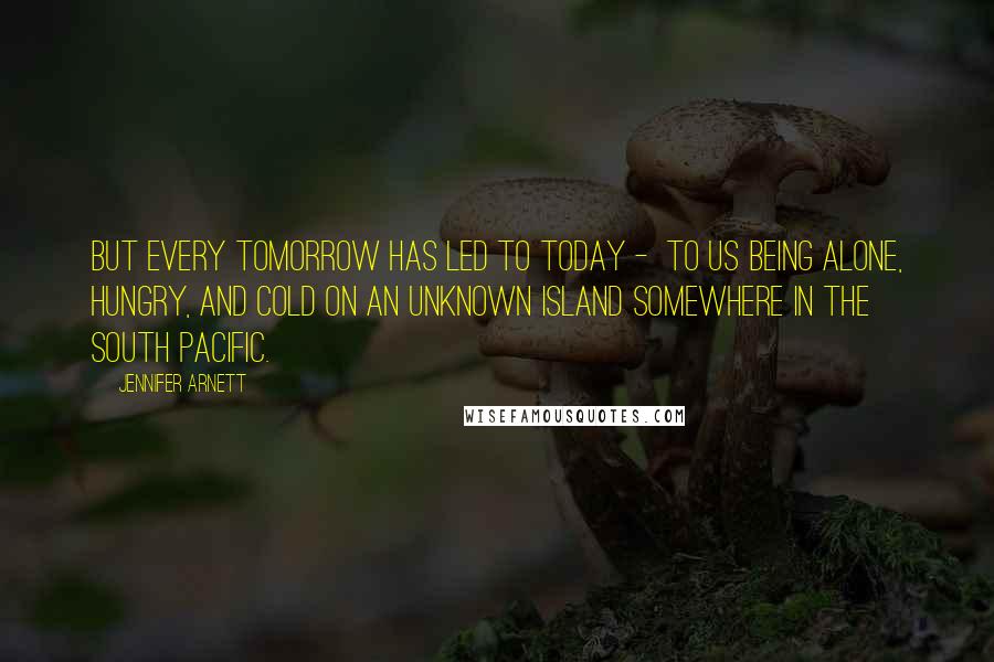 Jennifer Arnett Quotes: But every tomorrow has led to today - to us being alone, hungry, and cold on an unknown island somewhere in the South Pacific.