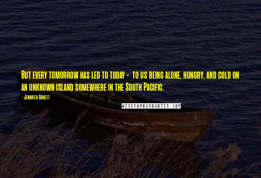 Jennifer Arnett Quotes: But every tomorrow has led to today - to us being alone, hungry, and cold on an unknown island somewhere in the South Pacific.