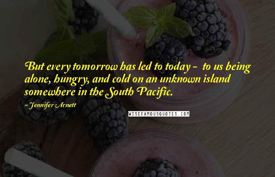 Jennifer Arnett Quotes: But every tomorrow has led to today - to us being alone, hungry, and cold on an unknown island somewhere in the South Pacific.