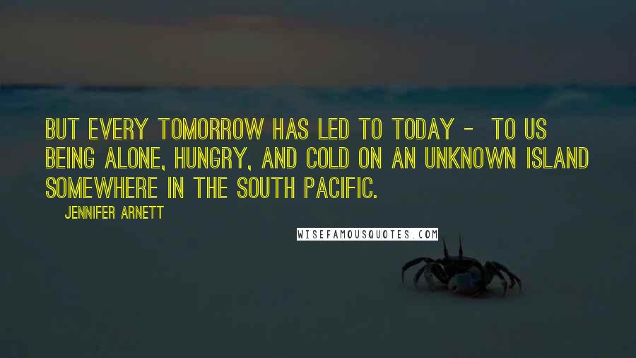 Jennifer Arnett Quotes: But every tomorrow has led to today - to us being alone, hungry, and cold on an unknown island somewhere in the South Pacific.