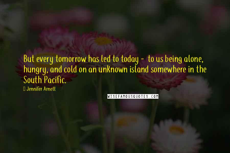 Jennifer Arnett Quotes: But every tomorrow has led to today - to us being alone, hungry, and cold on an unknown island somewhere in the South Pacific.
