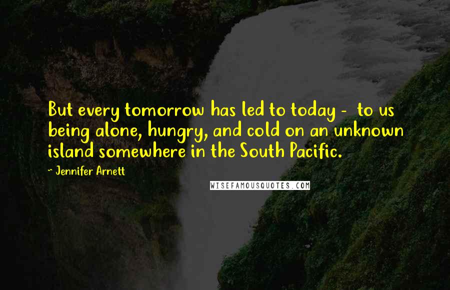 Jennifer Arnett Quotes: But every tomorrow has led to today - to us being alone, hungry, and cold on an unknown island somewhere in the South Pacific.