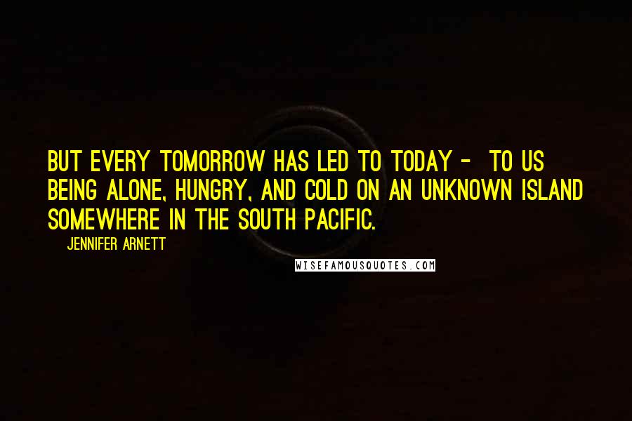 Jennifer Arnett Quotes: But every tomorrow has led to today - to us being alone, hungry, and cold on an unknown island somewhere in the South Pacific.
