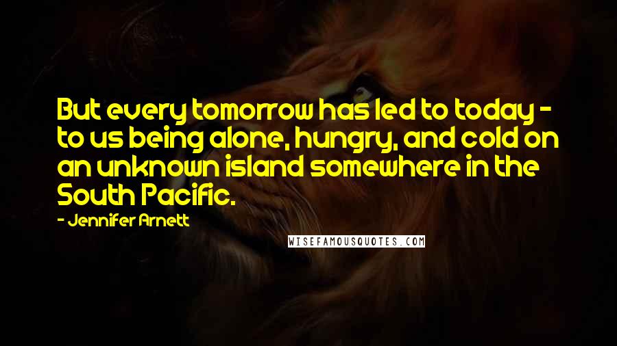Jennifer Arnett Quotes: But every tomorrow has led to today - to us being alone, hungry, and cold on an unknown island somewhere in the South Pacific.