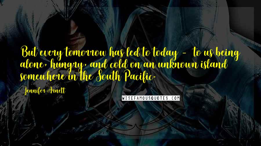 Jennifer Arnett Quotes: But every tomorrow has led to today - to us being alone, hungry, and cold on an unknown island somewhere in the South Pacific.