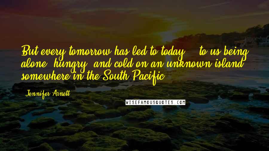 Jennifer Arnett Quotes: But every tomorrow has led to today - to us being alone, hungry, and cold on an unknown island somewhere in the South Pacific.