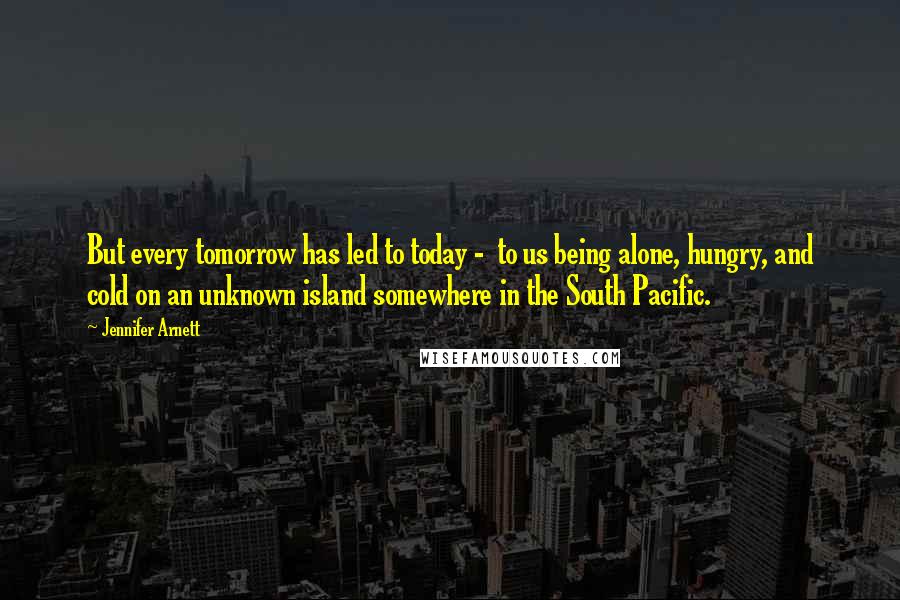 Jennifer Arnett Quotes: But every tomorrow has led to today - to us being alone, hungry, and cold on an unknown island somewhere in the South Pacific.