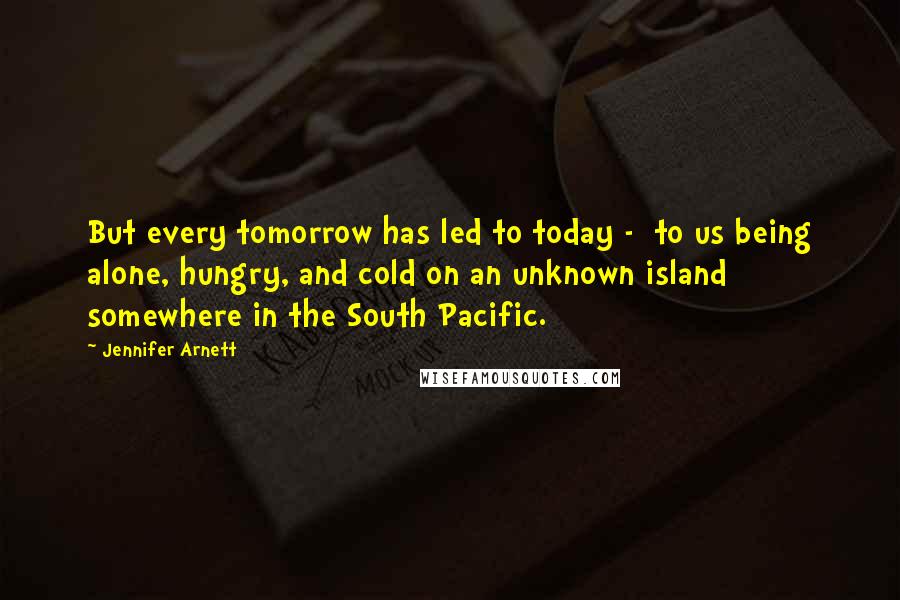 Jennifer Arnett Quotes: But every tomorrow has led to today - to us being alone, hungry, and cold on an unknown island somewhere in the South Pacific.