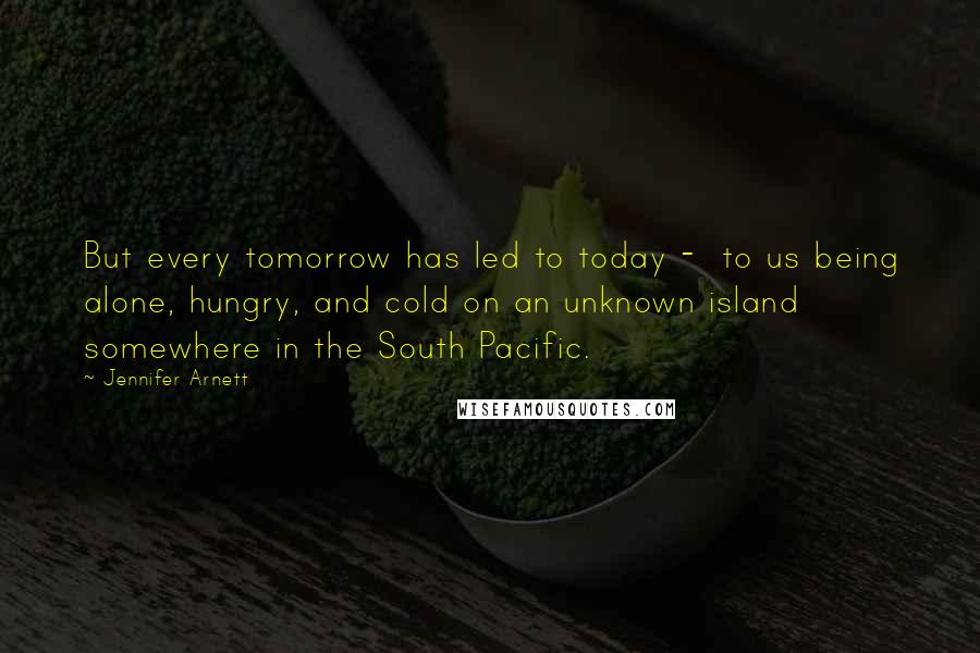 Jennifer Arnett Quotes: But every tomorrow has led to today - to us being alone, hungry, and cold on an unknown island somewhere in the South Pacific.