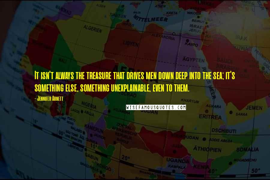 Jennifer Arnett Quotes: It isn't always the treasure that drives men down deep into the sea; it's something else, something unexplainable, even to them.