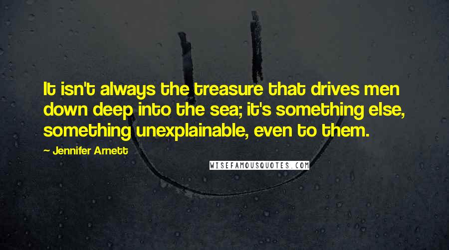 Jennifer Arnett Quotes: It isn't always the treasure that drives men down deep into the sea; it's something else, something unexplainable, even to them.