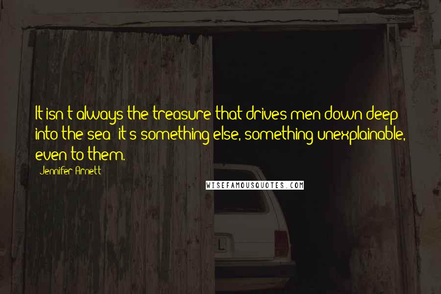 Jennifer Arnett Quotes: It isn't always the treasure that drives men down deep into the sea; it's something else, something unexplainable, even to them.