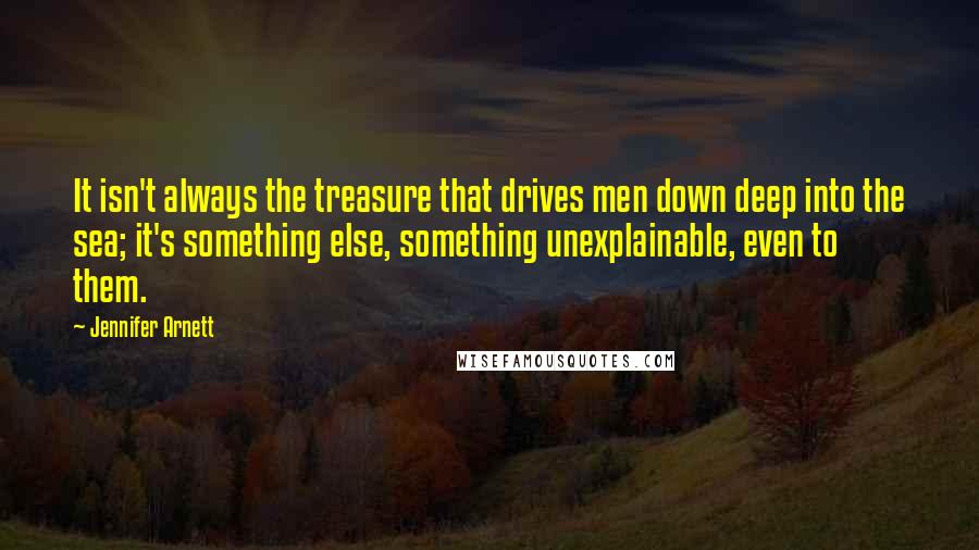 Jennifer Arnett Quotes: It isn't always the treasure that drives men down deep into the sea; it's something else, something unexplainable, even to them.