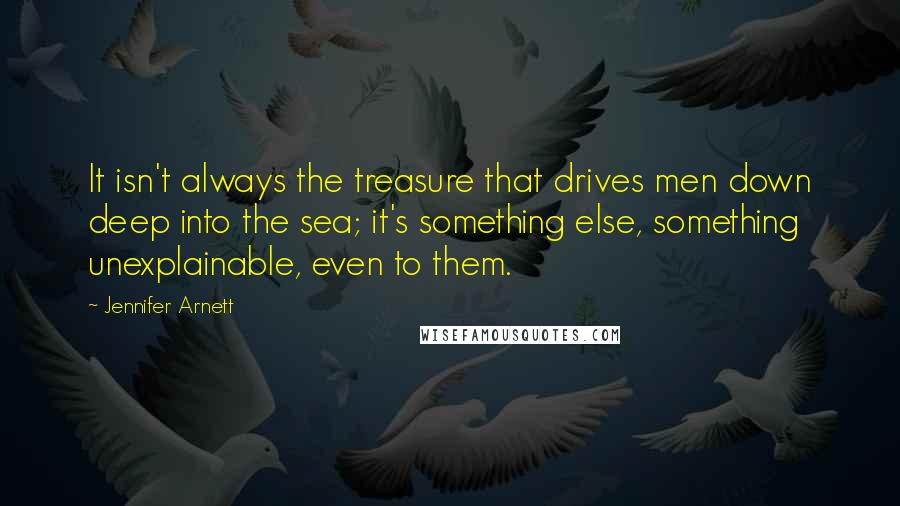 Jennifer Arnett Quotes: It isn't always the treasure that drives men down deep into the sea; it's something else, something unexplainable, even to them.