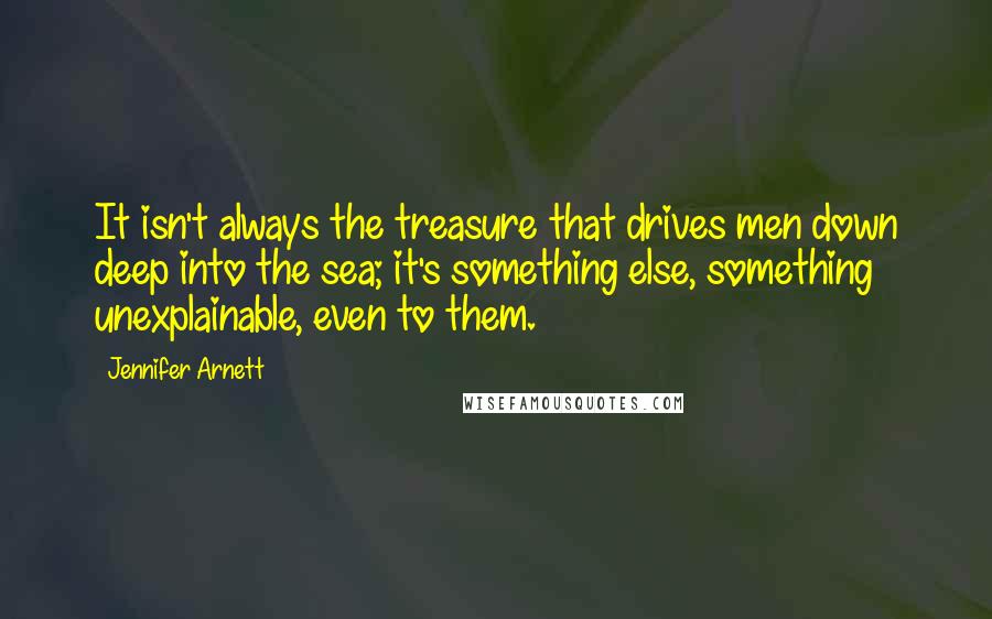 Jennifer Arnett Quotes: It isn't always the treasure that drives men down deep into the sea; it's something else, something unexplainable, even to them.