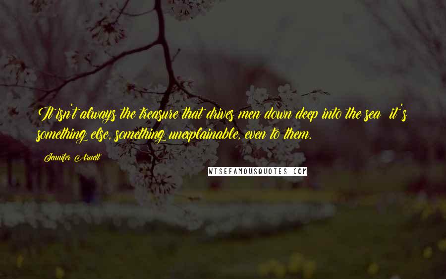 Jennifer Arnett Quotes: It isn't always the treasure that drives men down deep into the sea; it's something else, something unexplainable, even to them.