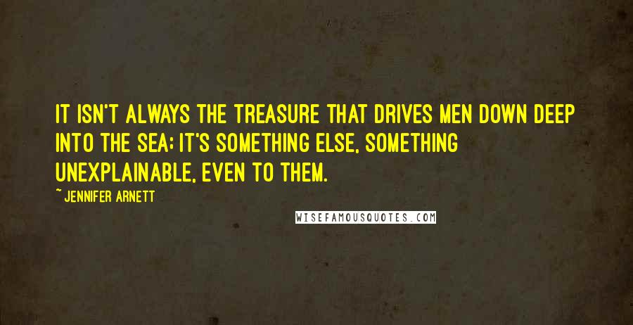 Jennifer Arnett Quotes: It isn't always the treasure that drives men down deep into the sea; it's something else, something unexplainable, even to them.