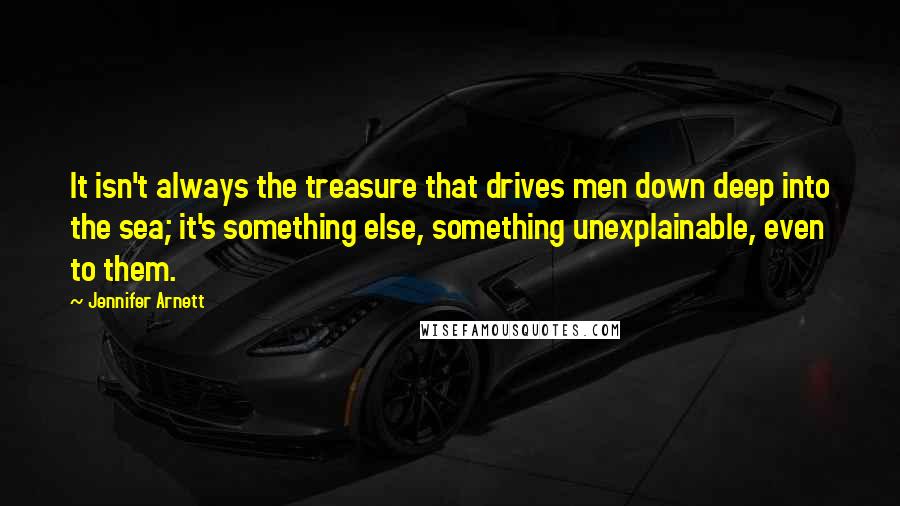 Jennifer Arnett Quotes: It isn't always the treasure that drives men down deep into the sea; it's something else, something unexplainable, even to them.