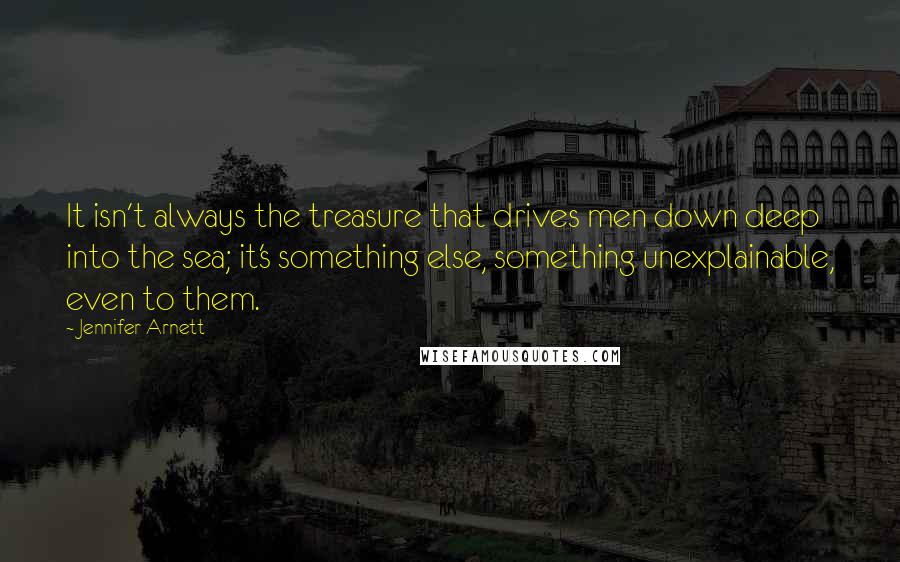 Jennifer Arnett Quotes: It isn't always the treasure that drives men down deep into the sea; it's something else, something unexplainable, even to them.