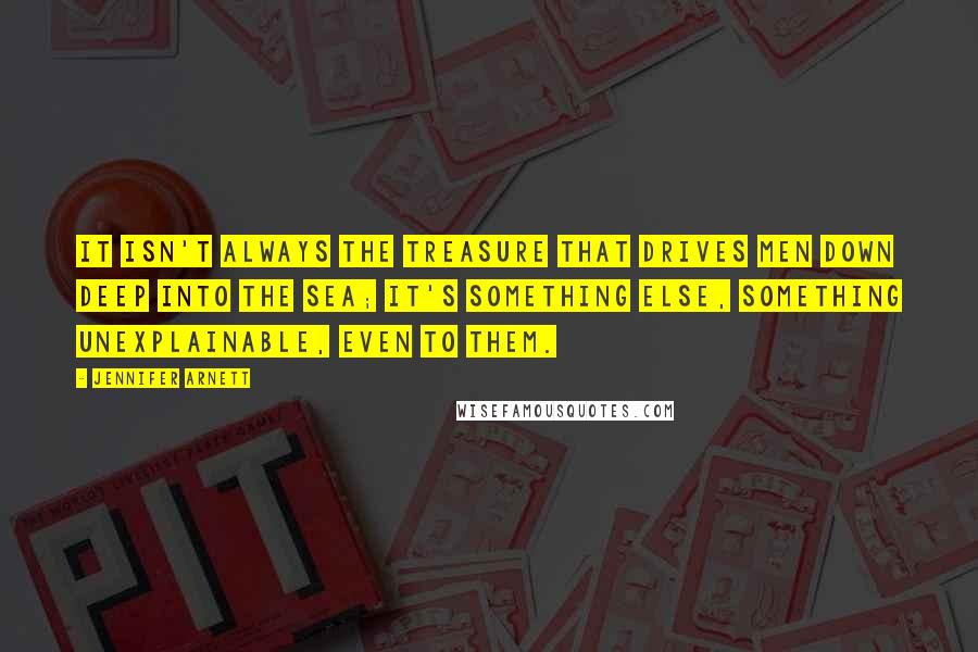 Jennifer Arnett Quotes: It isn't always the treasure that drives men down deep into the sea; it's something else, something unexplainable, even to them.