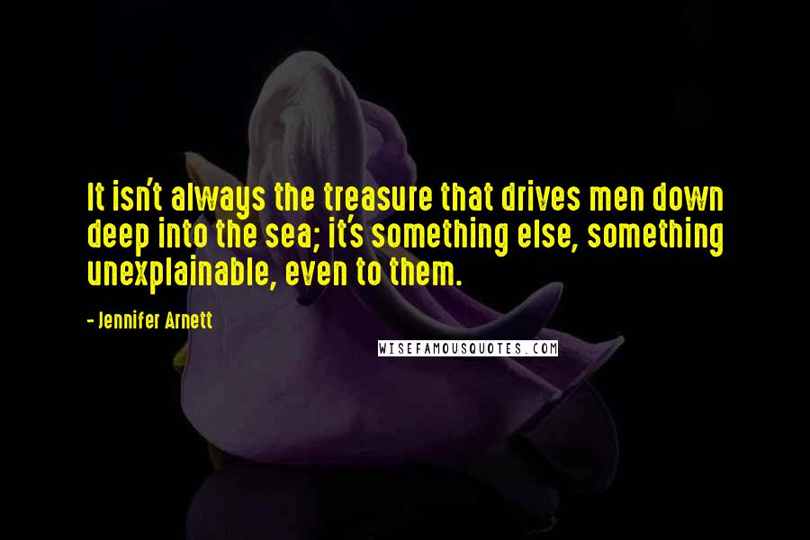 Jennifer Arnett Quotes: It isn't always the treasure that drives men down deep into the sea; it's something else, something unexplainable, even to them.