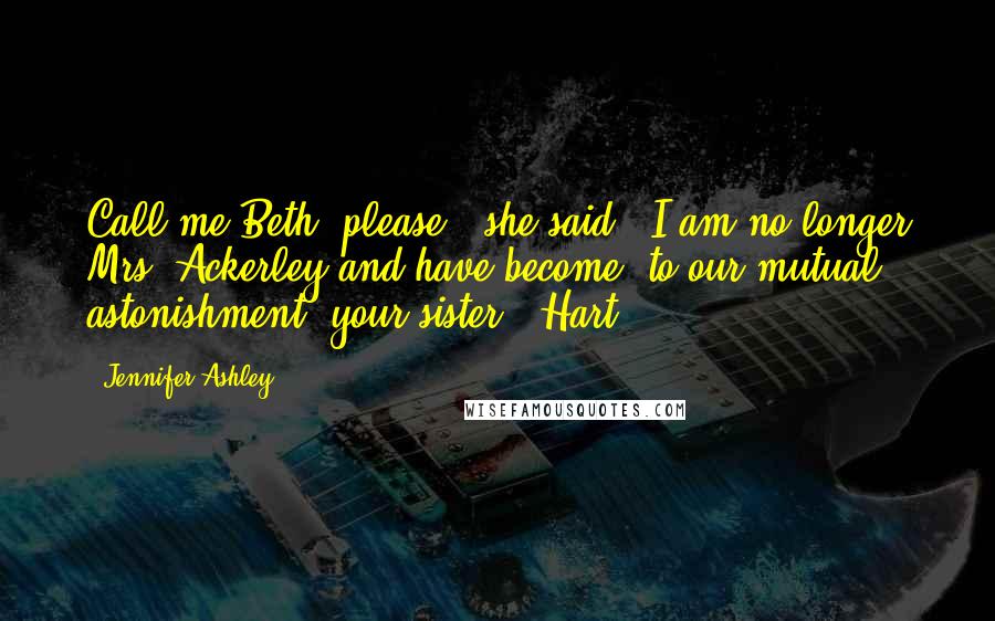 Jennifer Ashley Quotes: Call me Beth, please," she said. "I am no longer Mrs. Ackerley and have become, to our mutual astonishment, your sister." Hart