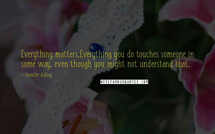 Jennifer Ashley Quotes: Everything matters.Everything you do touches someone in some way, even though you might not understand that.