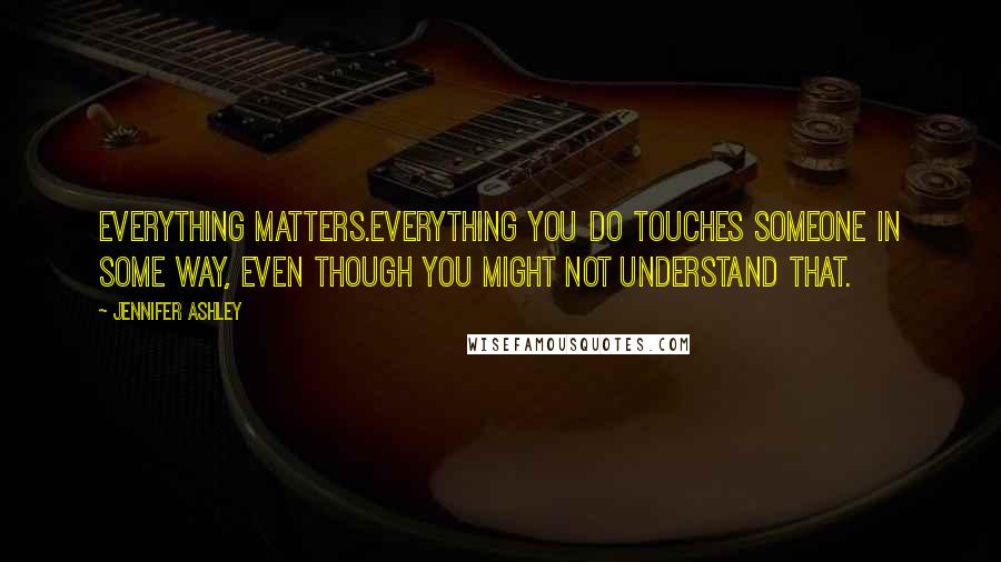 Jennifer Ashley Quotes: Everything matters.Everything you do touches someone in some way, even though you might not understand that.