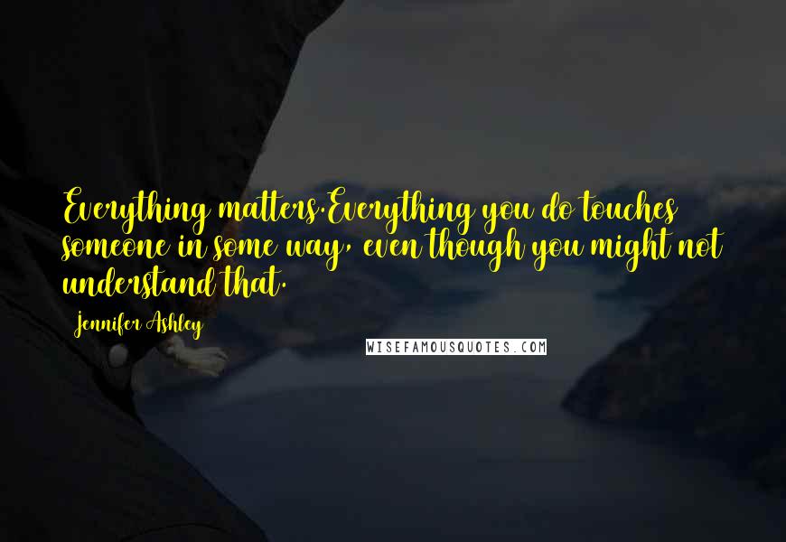 Jennifer Ashley Quotes: Everything matters.Everything you do touches someone in some way, even though you might not understand that.