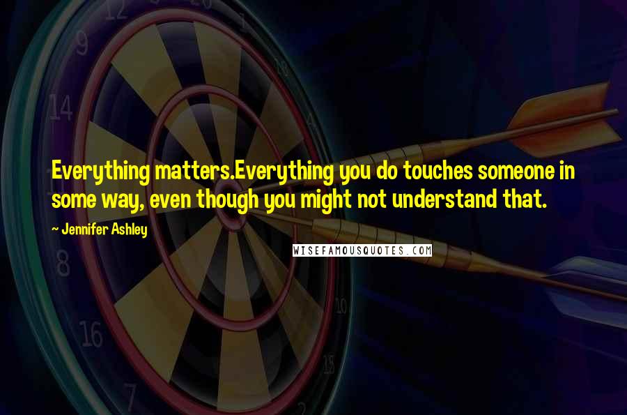 Jennifer Ashley Quotes: Everything matters.Everything you do touches someone in some way, even though you might not understand that.