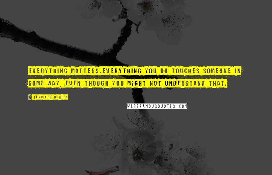 Jennifer Ashley Quotes: Everything matters.Everything you do touches someone in some way, even though you might not understand that.