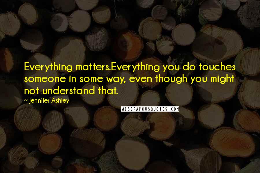 Jennifer Ashley Quotes: Everything matters.Everything you do touches someone in some way, even though you might not understand that.