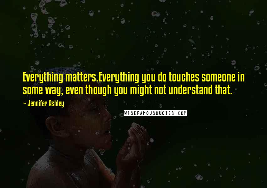 Jennifer Ashley Quotes: Everything matters.Everything you do touches someone in some way, even though you might not understand that.