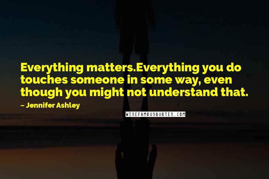 Jennifer Ashley Quotes: Everything matters.Everything you do touches someone in some way, even though you might not understand that.