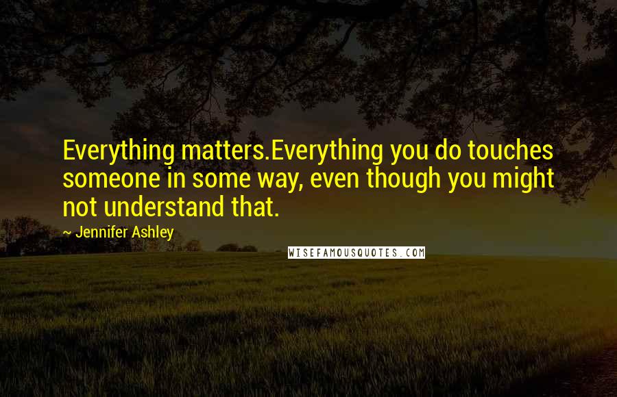 Jennifer Ashley Quotes: Everything matters.Everything you do touches someone in some way, even though you might not understand that.