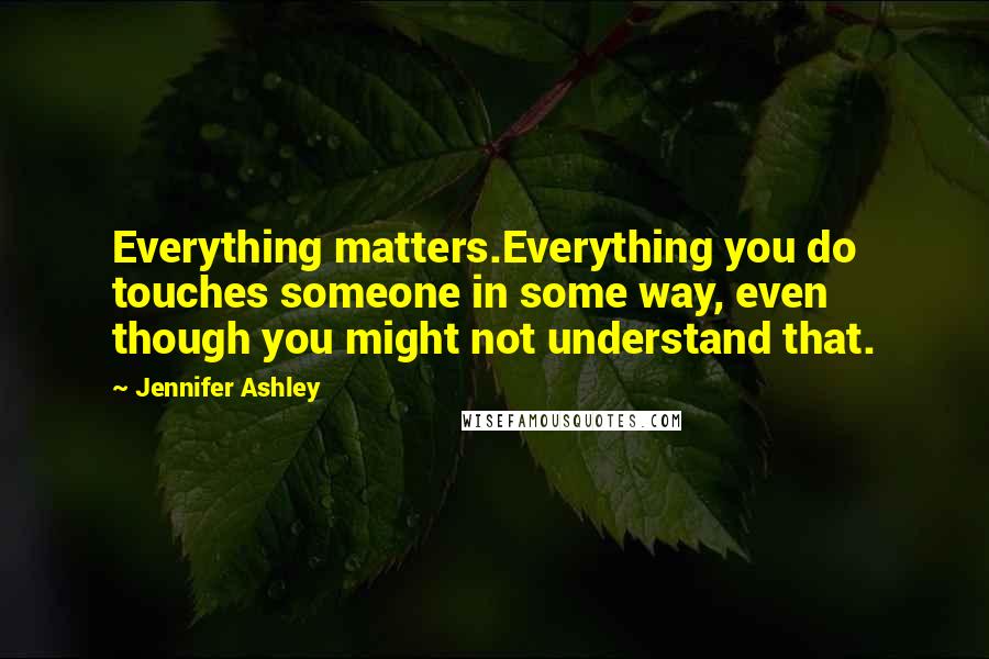 Jennifer Ashley Quotes: Everything matters.Everything you do touches someone in some way, even though you might not understand that.