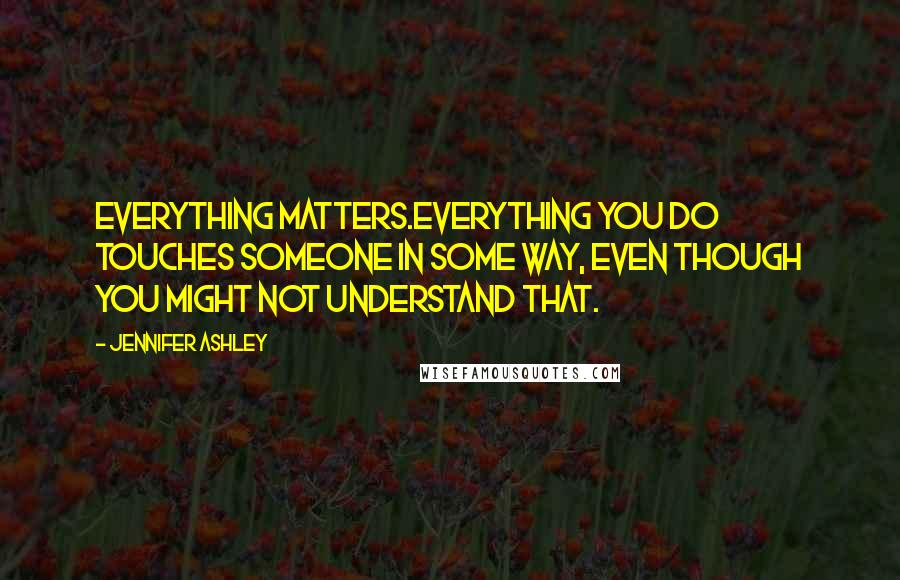 Jennifer Ashley Quotes: Everything matters.Everything you do touches someone in some way, even though you might not understand that.