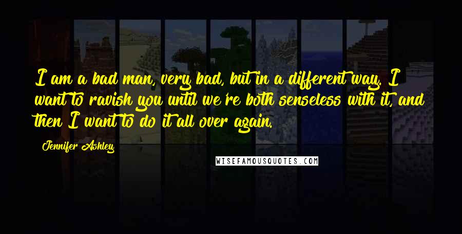 Jennifer Ashley Quotes: I am a bad man, very bad, but in a different way. I want to ravish you until we're both senseless with it, and then I want to do it all over again.